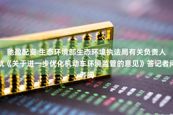 驰盈配资 生态环境部生态环境执法局有关负责人就《关于进一步优化机动车环境监管的意见》答记者问