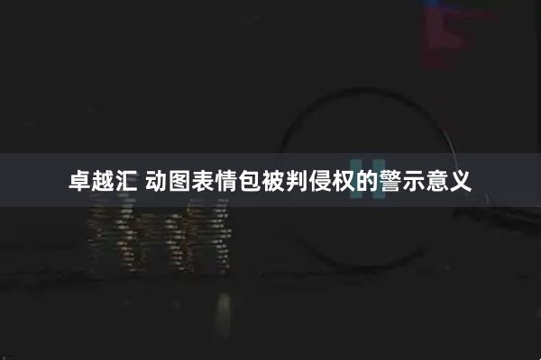 卓越汇 动图表情包被判侵权的警示意义