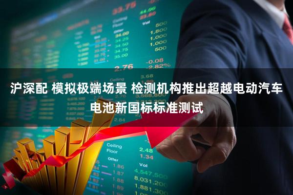 沪深配 模拟极端场景 检测机构推出超越电动汽车电池新国标标准测试