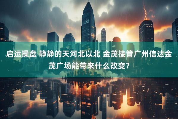 启运操盘 静静的天河北以北 金茂接管广州信达金茂广场能带来什么改变？