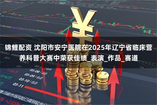 锦鲤配资 沈阳市安宁医院在2025年辽宁省临床营养科普大赛中荣获佳绩_表演_作品_赛道