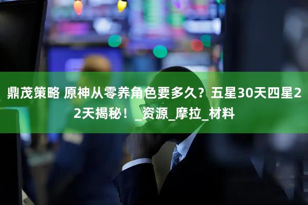 鼎茂策略 原神从零养角色要多久？五星30天四星22天揭秘！_资源_摩拉_材料