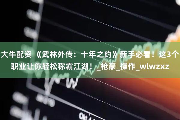 大牛配资 《武林外传：十年之约》新手必看！这3个职业让你轻松称霸江湖！_枪豪_操作_wlwzxz
