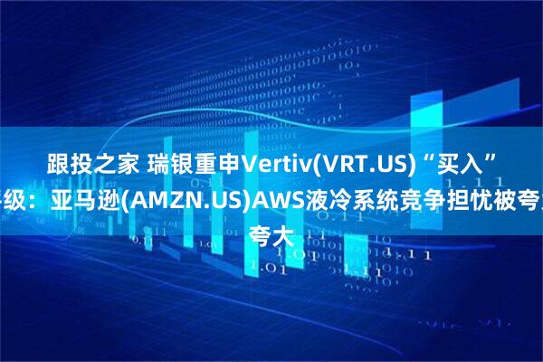 跟投之家 瑞银重申Vertiv(VRT.US)“买入”评级：亚马逊(AMZN.US)AWS液冷系统竞争担忧被夸大