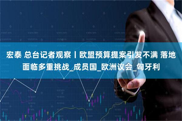 宏泰 总台记者观察丨欧盟预算提案引发不满 落地面临多重挑战_成员国_欧洲议会_匈牙利