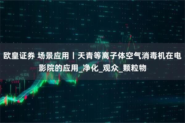 欧皇证券 场景应用丨天青等离子体空气消毒机在电影院的应用_净化_观众_颗粒物
