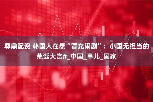 尊鼎配资 韩国人在泰“冒充闹剧”：小国无担当的荒诞大赏#_中国_事儿_国家