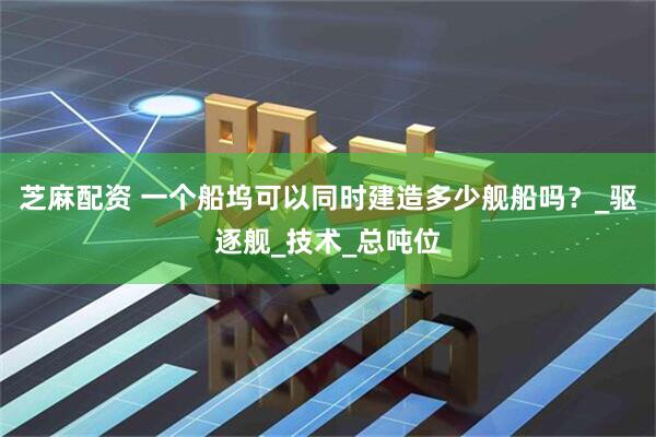 芝麻配资 一个船坞可以同时建造多少舰船吗？_驱逐舰_技术_总吨位