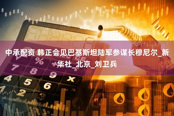 中承配资 韩正会见巴基斯坦陆军参谋长穆尼尔_新华社_北京_刘卫兵