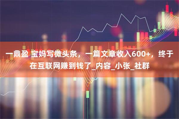 一鼎盈 宝妈写微头条，一篇文章收入600+，终于在互联网赚到钱了_内容_小张_社群
