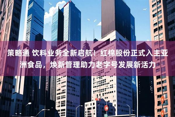 策略通 饮料业务全新启航！红棉股份正式入主亚洲食品，焕新管理助力老字号发展新活力