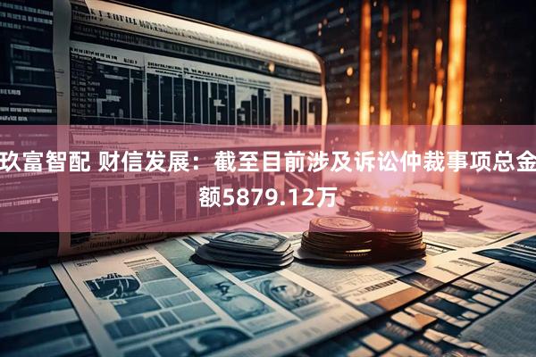 玖富智配 财信发展：截至目前涉及诉讼仲裁事项总金额5879.12万