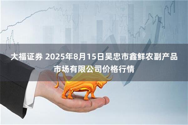 大福证券 2025年8月15日吴忠市鑫鲜农副产品市场有限公司价格行情
