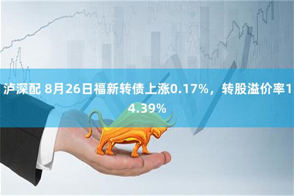 泸深配 8月26日福新转债上涨0.17%，转股溢价率14.39%