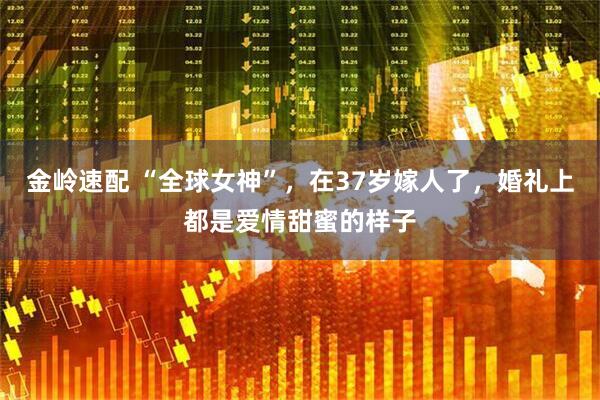 金岭速配 “全球女神”，在37岁嫁人了，婚礼上都是爱情甜蜜的样子