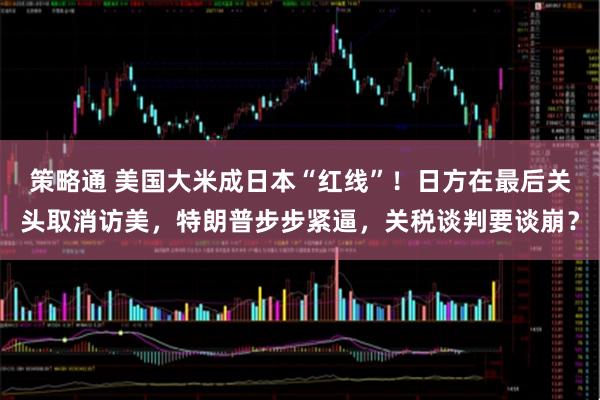 策略通 美国大米成日本“红线”！日方在最后关头取消访美，特朗普步步紧逼，关税谈判要谈崩？