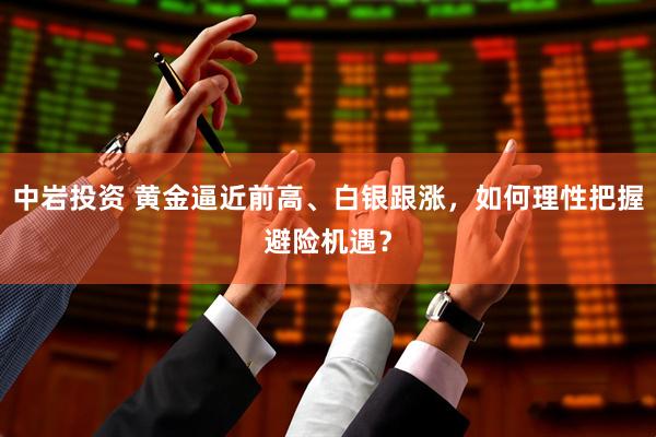 中岩投资 黄金逼近前高、白银跟涨，如何理性把握避险机遇？