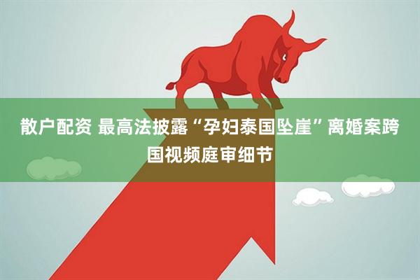 散户配资 最高法披露“孕妇泰国坠崖”离婚案跨国视频庭审细节