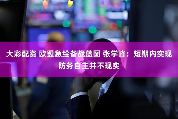 大彩配资 欧盟急绘备战蓝图 张学峰：短期内实现防务自主并不现实