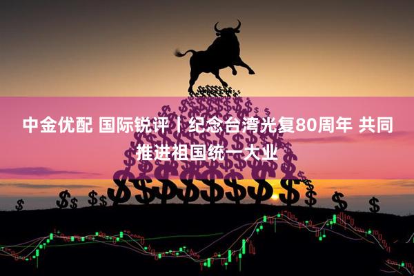 中金优配 国际锐评丨纪念台湾光复80周年 共同推进祖国统一大业