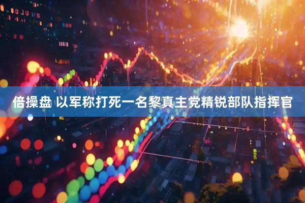 倍操盘 以军称打死一名黎真主党精锐部队指挥官