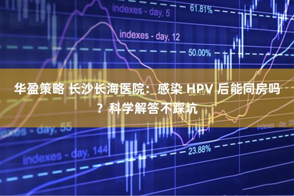 华盈策略 长沙长海医院：感染 HPV 后能同房吗？科学解答不踩坑