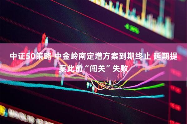 中证50策略 中金岭南定增方案到期终止 延期提案此前“闯关”失败